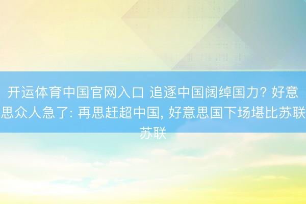 开运体育中国官网入口 追逐中国阔绰国力? 好意思众人急了: 再思赶超中国， 好意思国下场堪比苏联