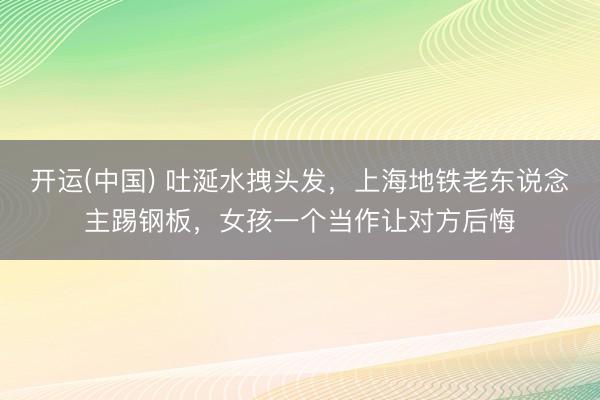 开运(中国) 吐涎水拽头发，上海地铁老东说念主踢钢板，女孩一个当作让对方后悔