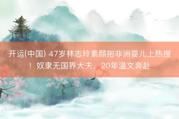开运(中国) 47岁林志玲素颜抱非洲婴儿上热搜！奴隶无国界大夫，20年温文奔赴