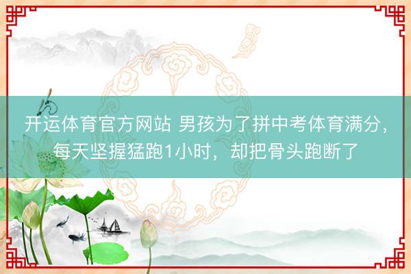 开运体育官方网站 男孩为了拼中考体育满分，每天坚握猛跑1小时，却把骨头跑断了