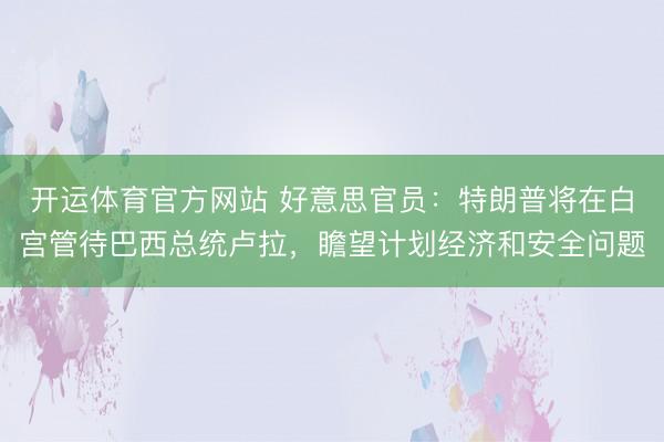开运体育官方网站 好意思官员：特朗普将在白宫管待巴西总统卢拉，瞻望计划经济和安全问题