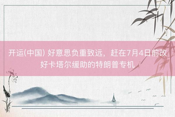 开运(中国) 好意思负重致远，赶在7月4日前改好卡塔尔缓助的特朗普专机