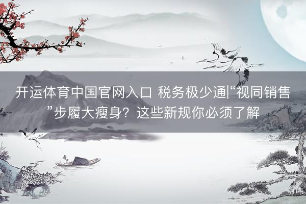 开运体育中国官网入口 税务极少通|“视同销售”步履大瘦身？这些新规你必须了解