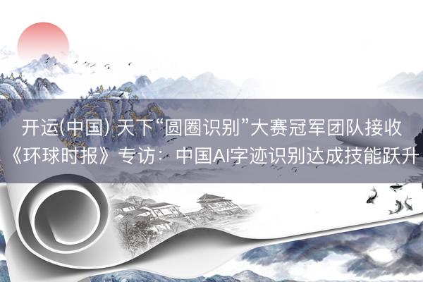 开运(中国) 天下“圆圈识别”大赛冠军团队接收《环球时报》专访：中国AI字迹识别达成技能跃升