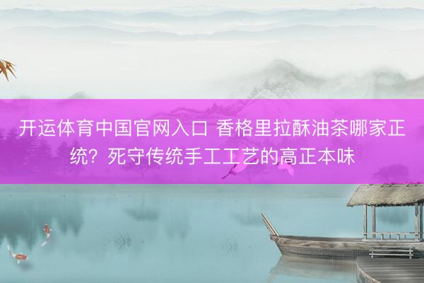开运体育中国官网入口 香格里拉酥油茶哪家正统？死守传统手工工艺的高正本味