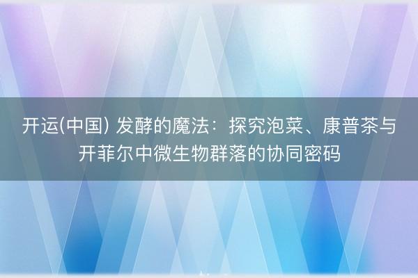 开运(中国) 发酵的魔法：探究泡菜、康普茶与开菲尔中微生物群落的协同密码
