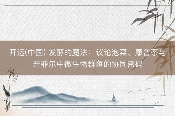 开运(中国) 发酵的魔法：议论泡菜、康普茶与开菲尔中微生物群落的协同密码