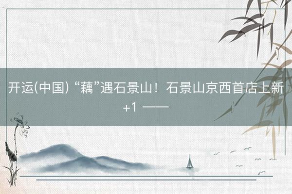 开运(中国) “藕”遇石景山！石景山京西首店上新+1 ——