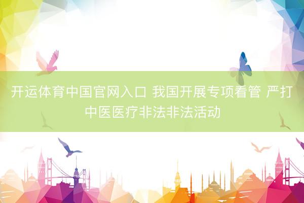 开运体育中国官网入口 我国开展专项看管 严打中医医疗非法非法活动