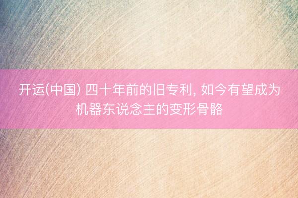 开运(中国) 四十年前的旧专利， 如今有望成为机器东说念主的变形骨骼