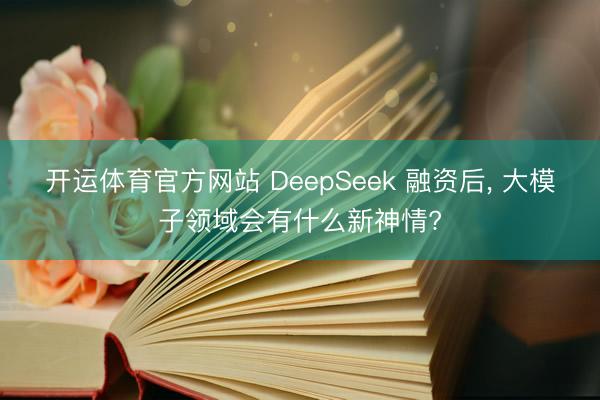 开运体育官方网站 DeepSeek 融资后, 大模子领域会有什么新神情?