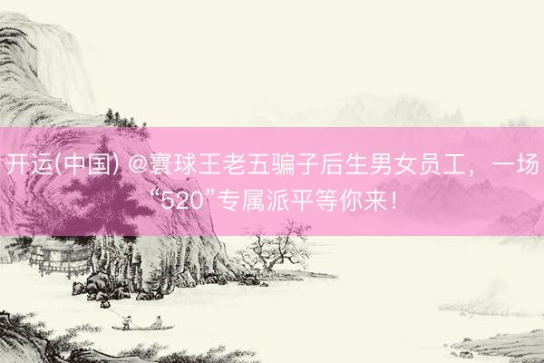 开运(中国) @寰球王老五骗子后生男女员工，一场“520”专属派平等你来！