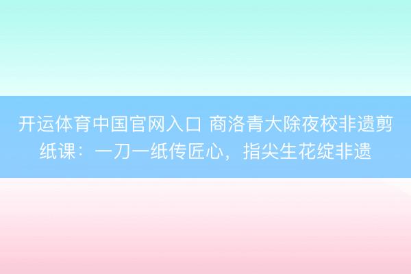 开运体育中国官网入口 商洛青大除夜校非遗剪纸课：一刀一纸传匠心，指尖生花绽非遗