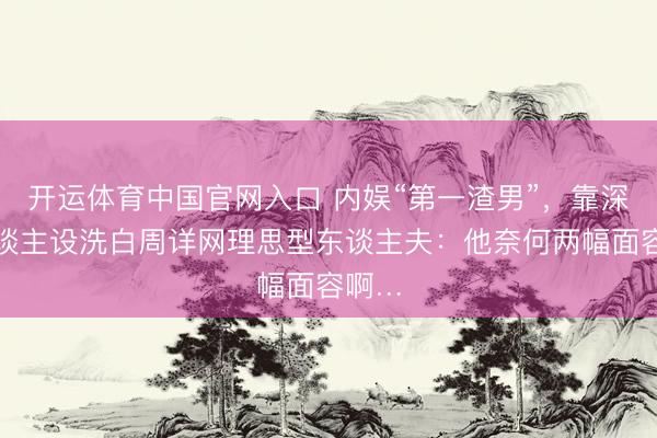 开运体育中国官网入口 内娱“第一渣男”，靠深情东谈主设洗白周详网理思型东谈主夫：他奈何两幅面容啊…
