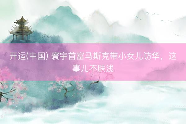 开运(中国) 寰宇首富马斯克带小女儿访华，这事儿不肤浅