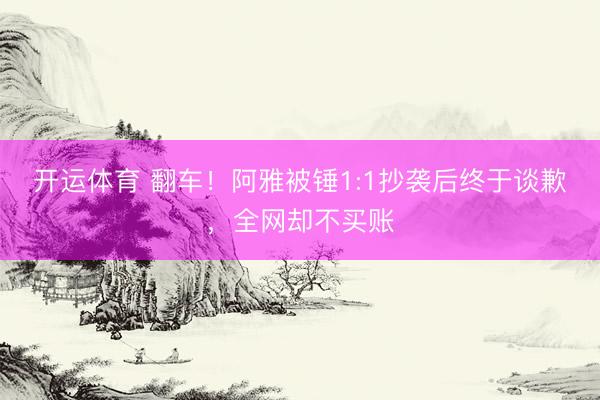 开运体育 翻车！阿雅被锤1:1抄袭后终于谈歉，全网却不买账