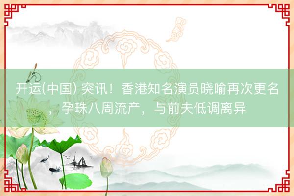 开运(中国) 突讯！香港知名演员晓喻再次更名，孕珠八周流产，与前夫低调离异