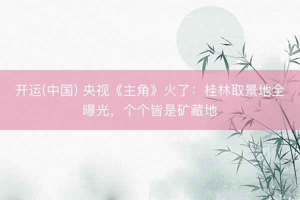开运(中国) 央视《主角》火了:桂林取景地全曝光,个个皆是矿藏地