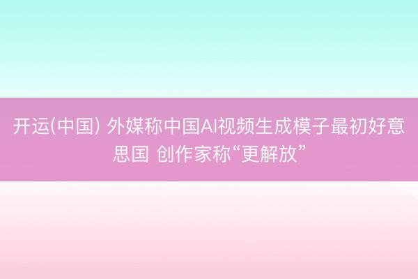 开运(中国) 外媒称中国AI视频生成模子最初好意思国 创作家称“更解放”