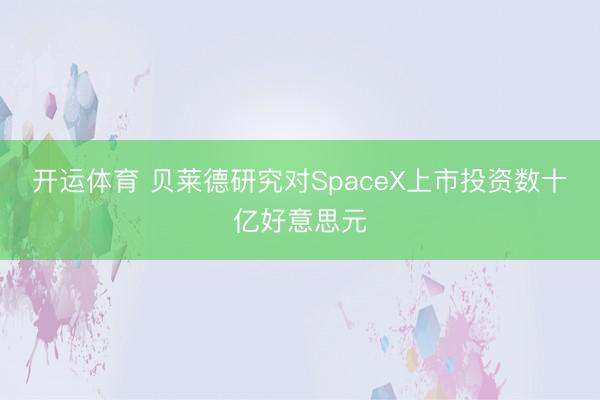 开运体育 贝莱德研究对SpaceX上市投资数十亿好意思元