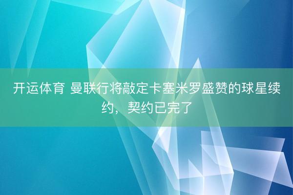 开运体育 曼联行将敲定卡塞米罗盛赞的球星续约，契约已完了