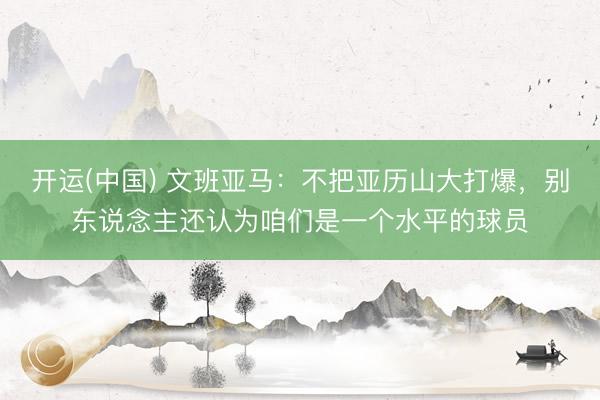 开运(中国) 文班亚马：不把亚历山大打爆，别东说念主还认为咱们是一个水平的球员
