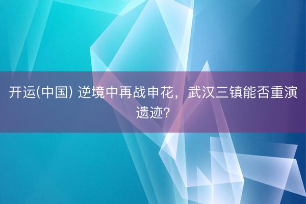 开运(中国) 逆境中再战申花，武汉三镇能否重演遗迹？