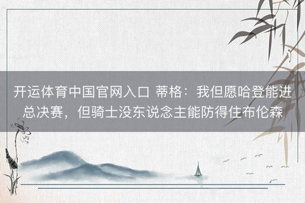 开运体育中国官网入口 蒂格：我但愿哈登能进总决赛，但骑士没东说念主能防得住布伦森