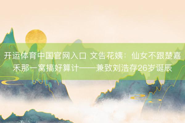开运体育中国官网入口 文告花姨：仙女不跟楚嘉禾那一窝搞好算计——兼致刘浩存26岁诞辰