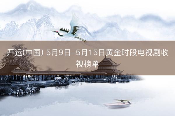 开运(中国) 5月9日-5月15日黄金时段电视剧收视榜单