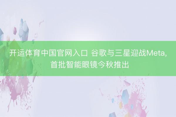 开运体育中国官网入口 谷歌与三星迎战Meta， 首批智能眼镜今秋推出