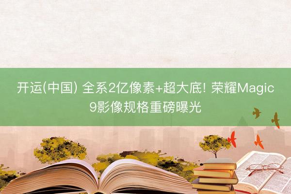 开运(中国) 全系2亿像素+超大底! 荣耀Magic9影像规格重磅曝光