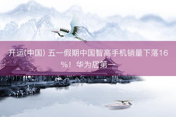 开运(中国) 五一假期中国智高手机销量下落16%！华为居第一