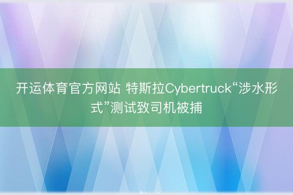 开运体育官方网站 特斯拉Cybertruck“涉水形式”测试致司机被捕