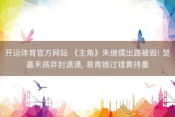 开运体育官方网站 《主角》朱继儒出路被毁! 楚嘉禾摈弃封潇潇， 易青娥过错黄持重