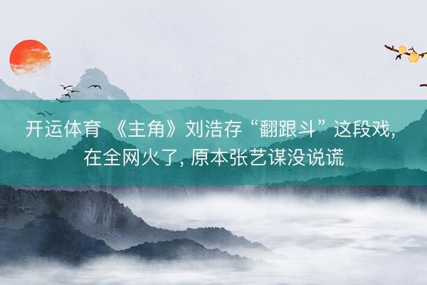 开运体育 《主角》刘浩存 “翻跟斗” 这段戏， 在全网火了， 原本张艺谋没说谎