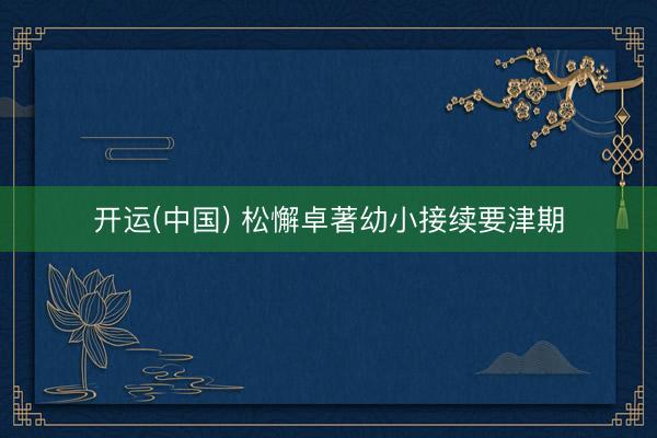 开运(中国) 松懈卓著幼小接续要津期