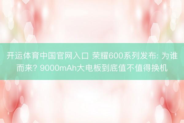 开运体育中国官网入口 荣耀600系列发布: 为谁而来? 9000mAh大电板到底值不值得换机