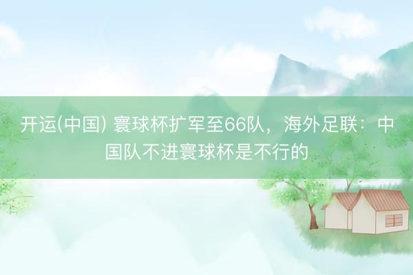 开运(中国) 寰球杯扩军至66队，海外足联：中国队不进寰球杯是不行的