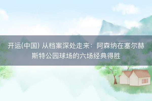 开运(中国) 从档案深处走来：阿森纳在塞尔赫斯特公园球场的六场经典得胜