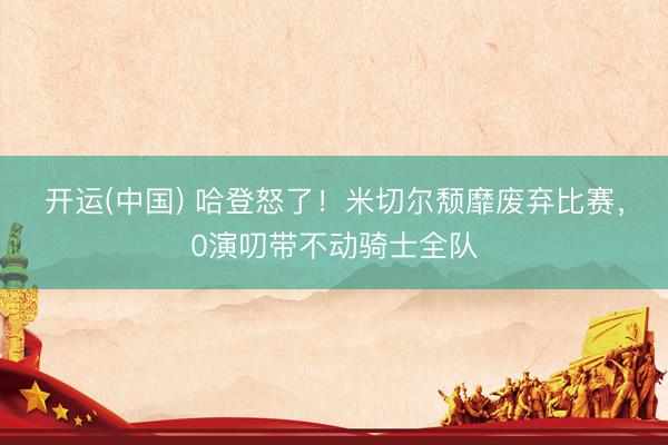 开运(中国) 哈登怒了！米切尔颓靡废弃比赛，0演叨带不动骑士全队