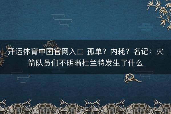 开运体育中国官网入口 孤单？内耗？名记：火箭队员们不明晰杜兰特发生了什么