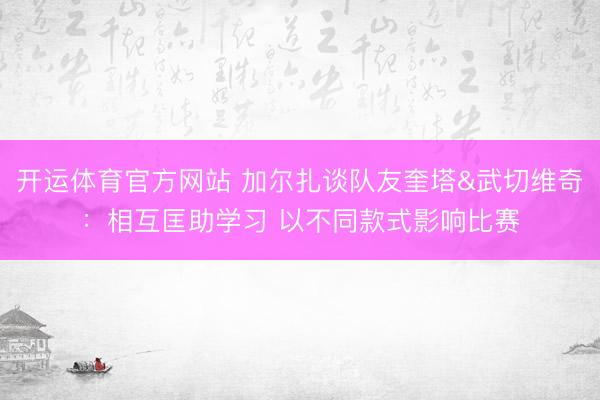 开运体育官方网站 加尔扎谈队友奎塔&武切维奇：相互匡助学习 以不同款式影响比赛