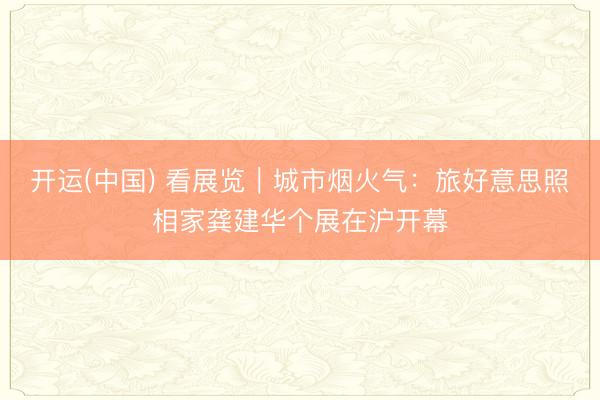 开运(中国) 看展览｜城市烟火气：旅好意思照相家龚建华个展在沪开幕