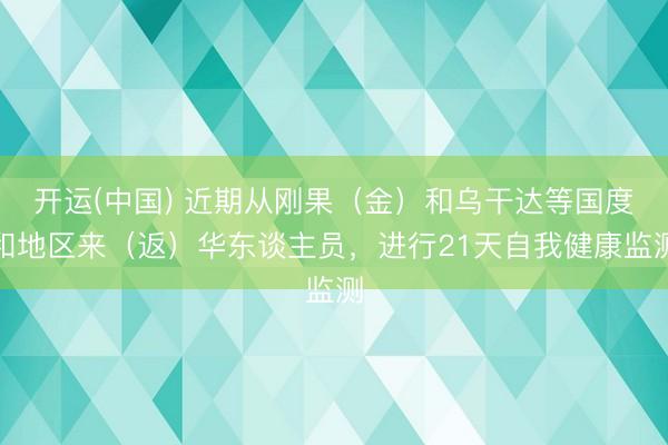 开运(中国) 近期从刚果（金）和乌干达等国度和地区来（返）华东谈主员，进行21天自我健康监测