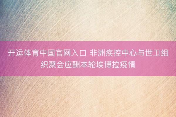 开运体育中国官网入口 非洲疾控中心与世卫组织聚会应酬本轮埃博拉疫情