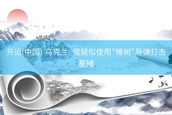 开运(中国) 乌克兰: 俄疑似使用“榛树”导弹打击基辅