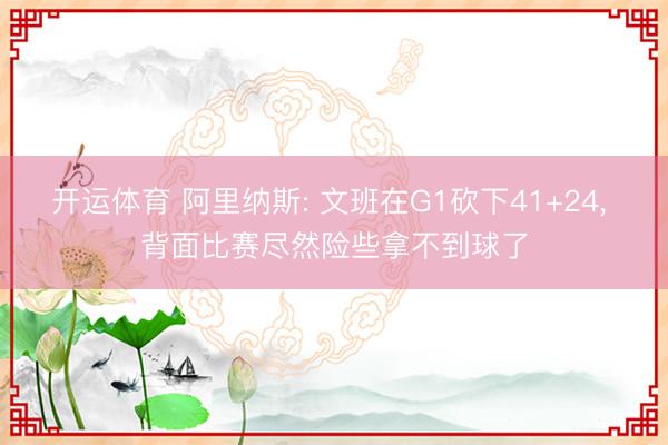 开运体育 阿里纳斯: 文班在G1砍下41+24, 背面比赛尽然险些拿不到球了