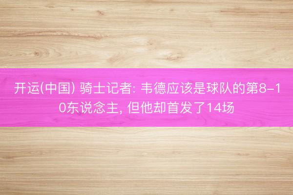 开运(中国) 骑士记者: 韦德应该是球队的第8-10东说念主, 但他却首发了14场