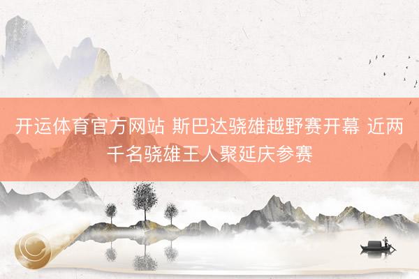 开运体育官方网站 斯巴达骁雄越野赛开幕 近两千名骁雄王人聚延庆参赛